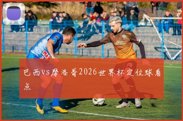 巴西vs摩洛哥2026世界杯定位球看点