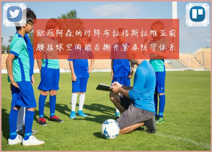 欧冠阿森纳对阵布拉格斯拉维亚前腰接球空间能否撕开紧凑防守体系