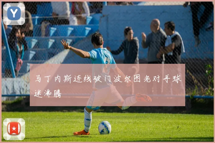 马丁内斯连线破门波尔图老对手球迷沸腾