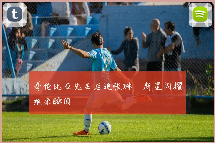 哥伦比亚先丢后追张琳芃新星闪耀绝杀瞬间