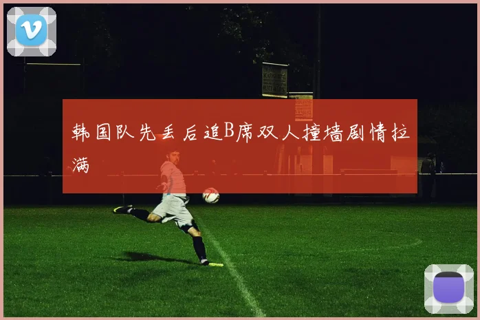 韩国队先丢后追B席双人撞墙剧情拉满