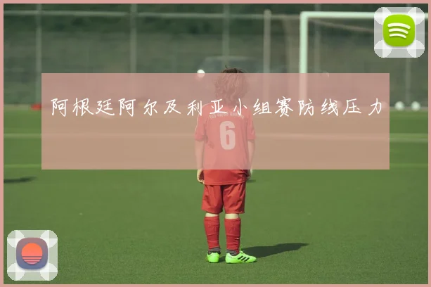 阿根廷阿尔及利亚小组赛防线压力