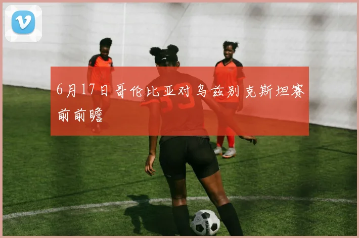 6月17日哥伦比亚对乌兹别克斯坦赛前前瞻