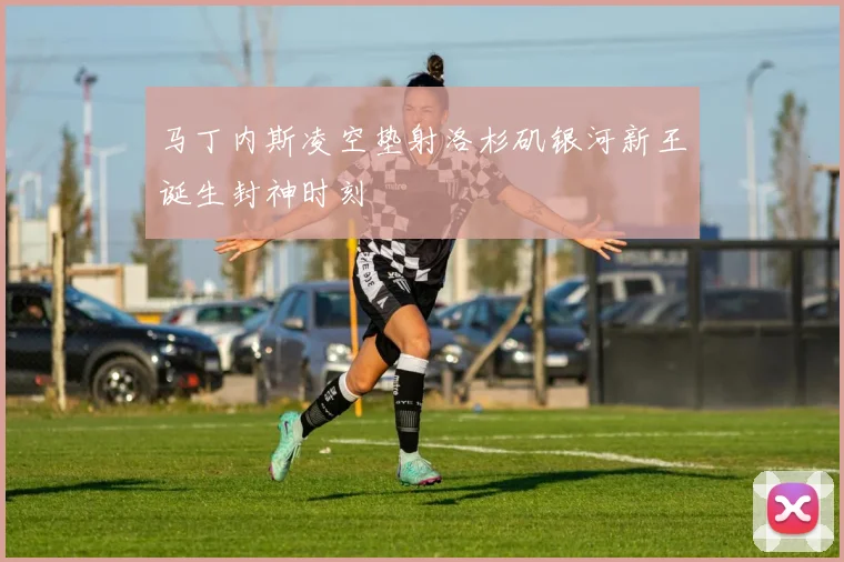 马丁内斯凌空垫射洛杉矶银河新王诞生封神时刻