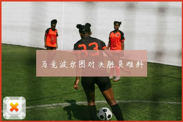 马竞波尔图对决胜负难料
