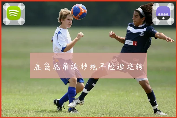 鹿岛鹿角读秒绝平险造逆转