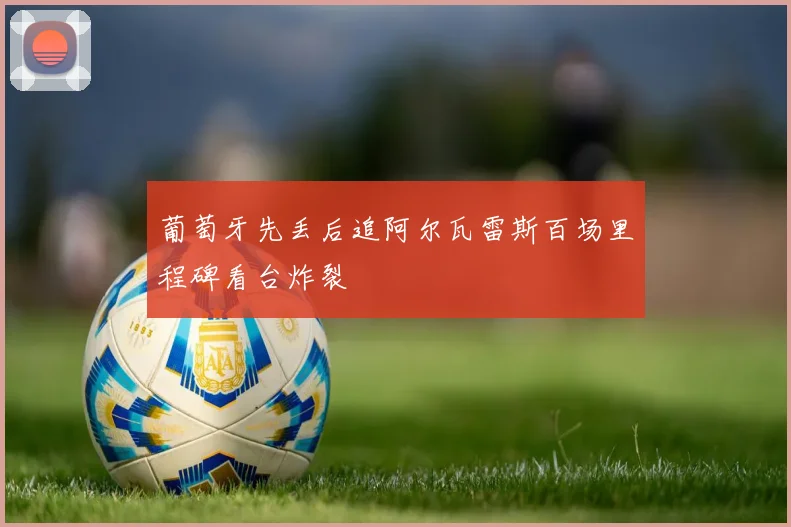葡萄牙先丢后追阿尔瓦雷斯百场里程碑看台炸裂
