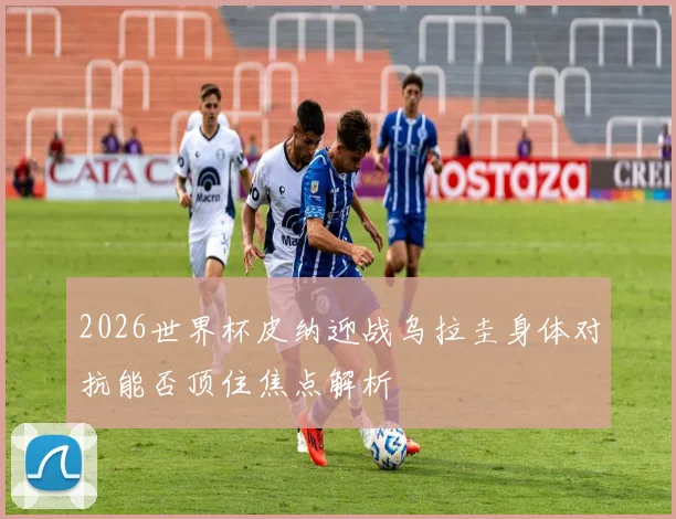 2026世界杯皮纳迎战乌拉圭身体对抗能否顶住焦点解析