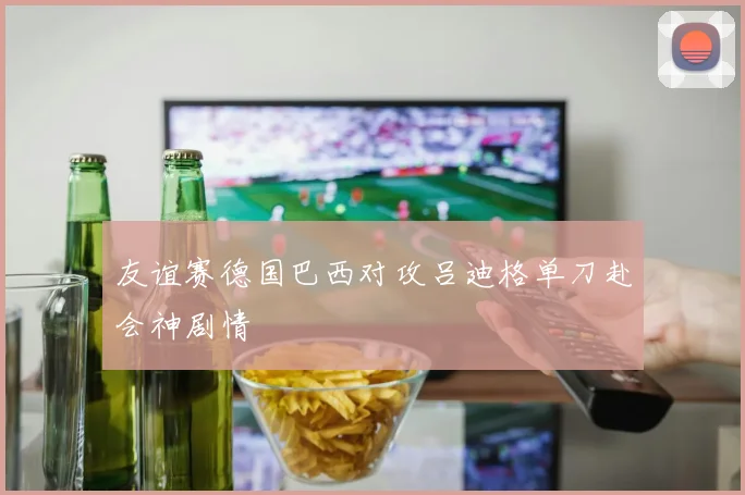 友谊赛德国巴西对攻吕迪格单刀赴会神剧情