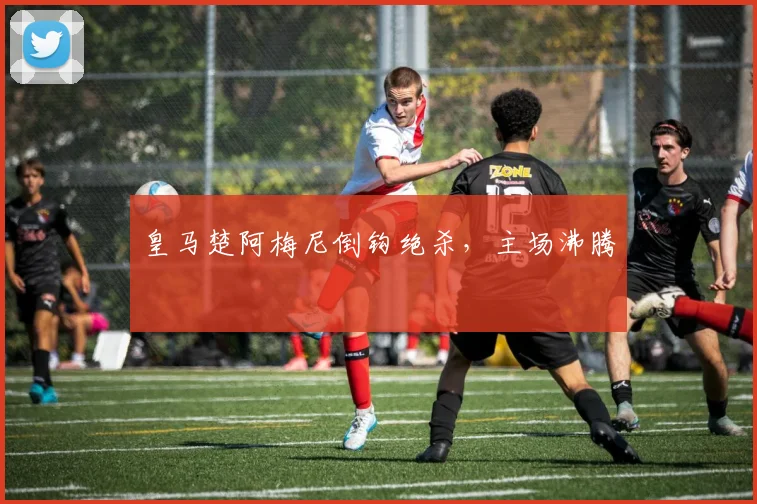 皇马楚阿梅尼倒钩绝杀,主场沸腾
