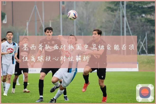 墨西哥队面对韩国中卫组合能否顶住高球核心对位解析