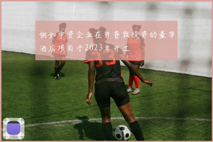 例如中资企业在开普敦投资的豪华酒店项目于2023年开工