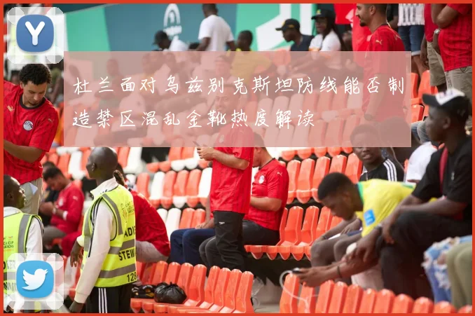 杜兰面对乌兹别克斯坦防线能否制造禁区混乱金靴热度解读