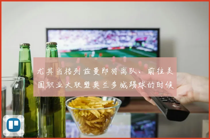 尤其当格列兹曼即将离队、前往美国职业大联盟奥兰多城踢球的时候