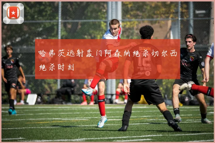 哈弗茨远射轰门阿森纳绝杀切尔西绝杀时刻