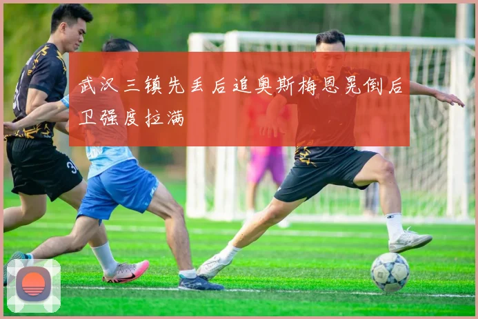 武汉三镇先丢后追奥斯梅恩晃倒后卫强度拉满