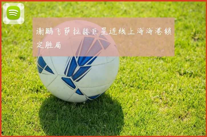 谢鹏飞萨拉赫巨星连线上海海港锁定胜局