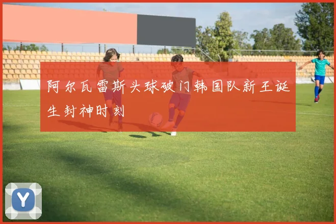 阿尔瓦雷斯头球破门韩国队新王诞生封神时刻