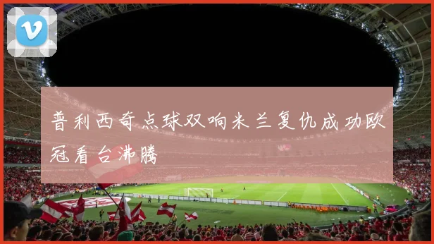 普利西奇点球双响米兰复仇成功欧冠看台沸腾