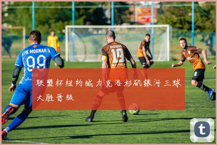 联盟杯纽约城力克洛杉矶银河三球大胜晋级