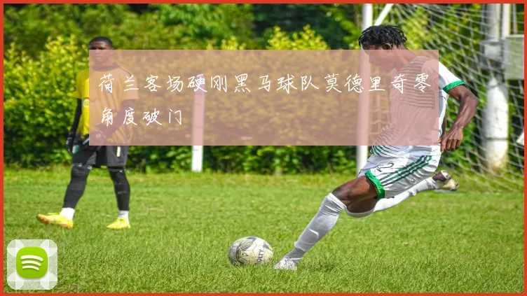 荷兰客场硬刚黑马球队莫德里奇零角度破门