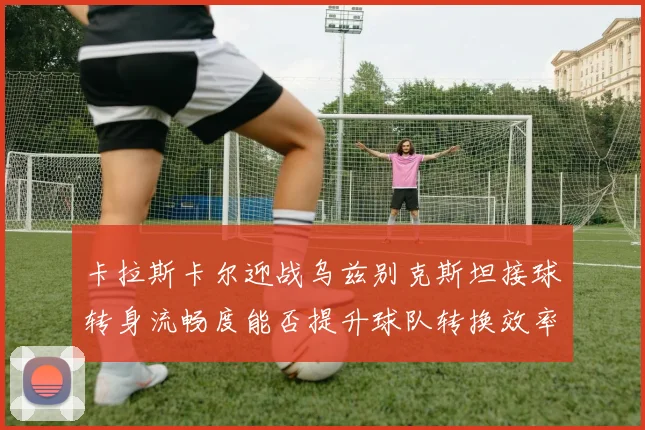 卡拉斯卡尔迎战乌兹别克斯坦接球转身流畅度能否提升球队转换效率