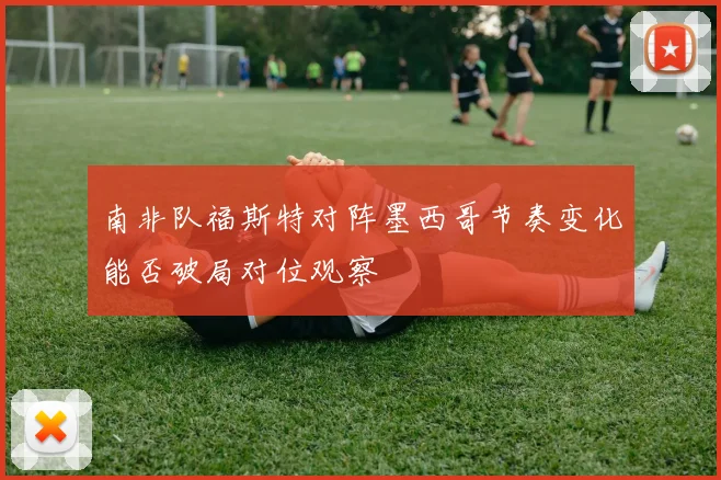 南非队福斯特对阵墨西哥节奏变化能否破局对位观察