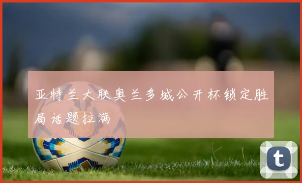 亚特兰大联奥兰多城公开杯锁定胜局话题拉满