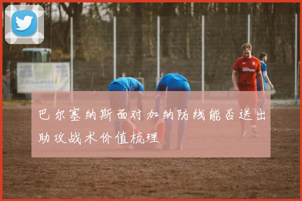 巴尔塞纳斯面对加纳防线能否送出助攻战术价值梳理