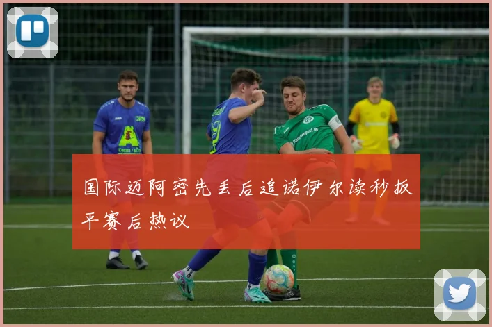 国际迈阿密先丢后追诺伊尔读秒扳平赛后热议