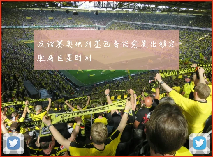 友谊赛奥地利墨西哥伤愈复出锁定胜局巨星时刻