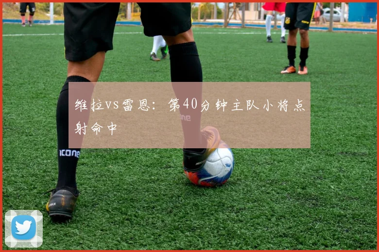维拉vs雷恩：第40分钟主队小将点射命中