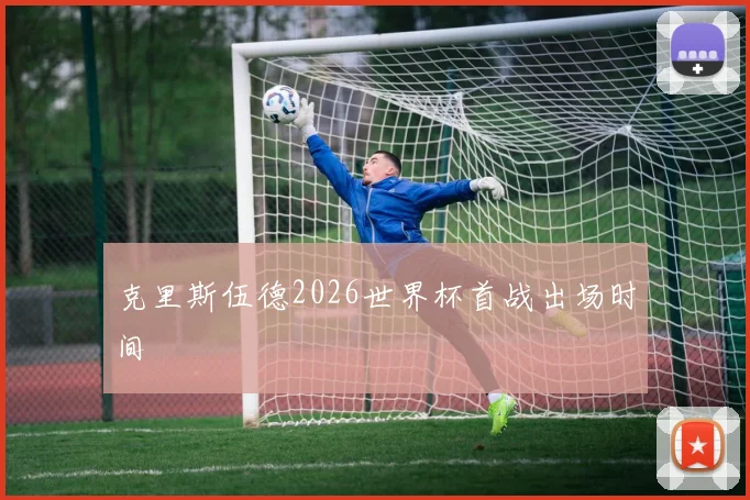 克里斯伍德2026世界杯首战出场时间