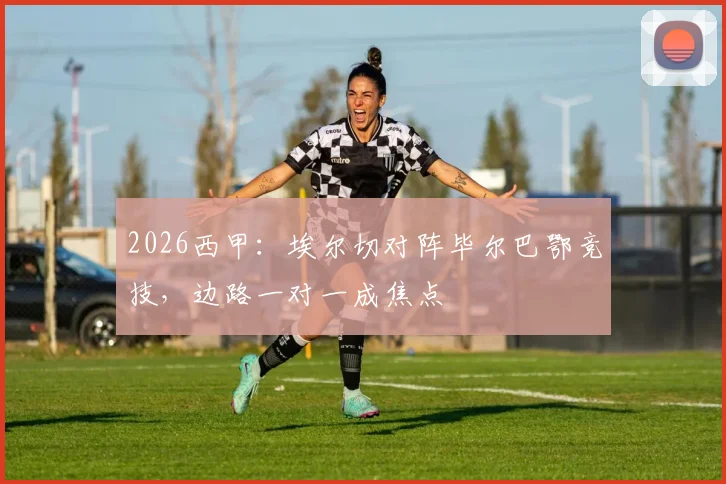 2026西甲:埃尔切对阵毕尔巴鄂竞技,边路一对一成焦点