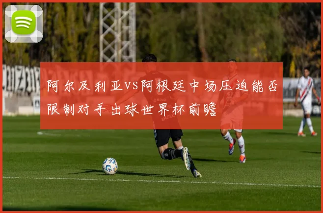 阿尔及利亚vs阿根廷中场压迫能否限制对手出球世界杯前瞻