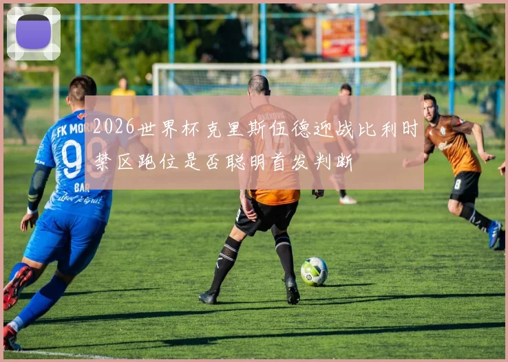 2026世界杯克里斯伍德迎战比利时禁区跑位是否聪明首发判断