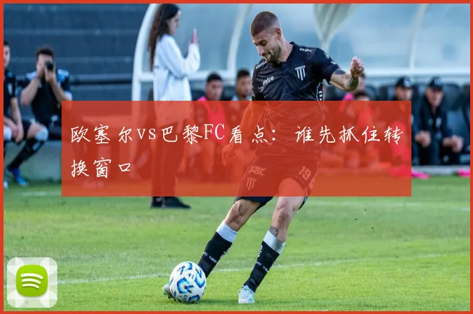 欧塞尔vs巴黎FC看点：谁先抓住转换窗口