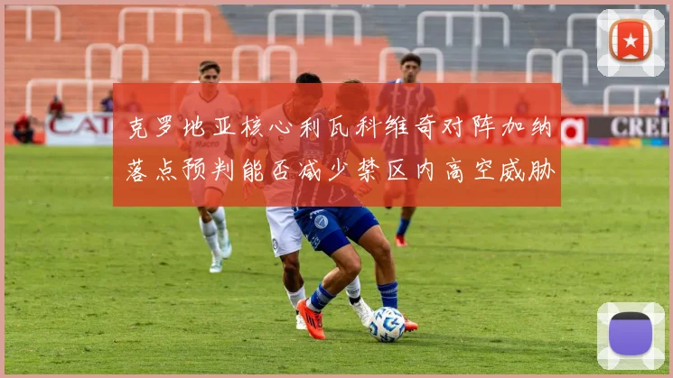 克罗地亚核心利瓦科维奇对阵加纳落点预判能否减少禁区内高空威胁