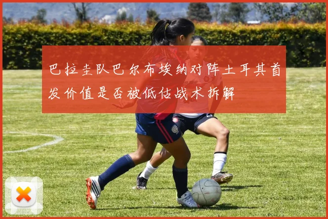 巴拉圭队巴尔布埃纳对阵土耳其首发价值是否被低估战术拆解