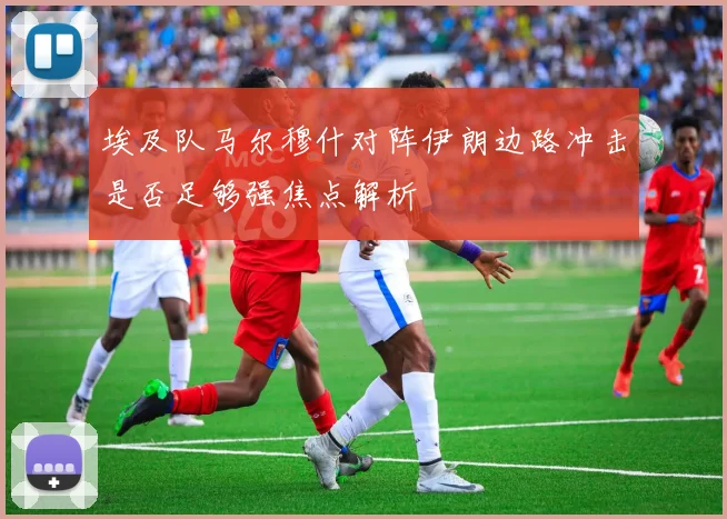 埃及队马尔穆什对阵伊朗边路冲击是否足够强焦点解析