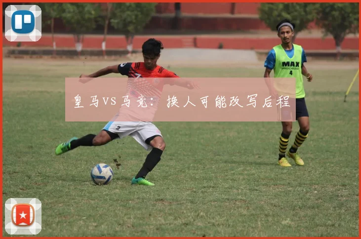 皇马vs马竞：换人可能改写后程