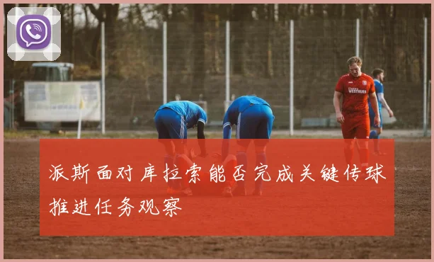派斯面对库拉索能否完成关键传球推进任务观察