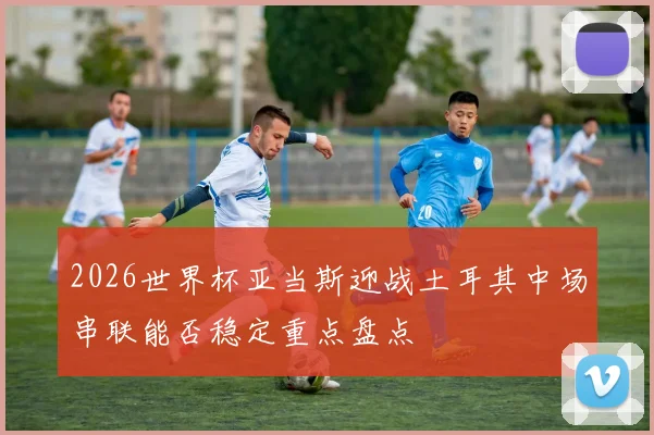 2026世界杯亚当斯迎战土耳其中场串联能否稳定重点盘点