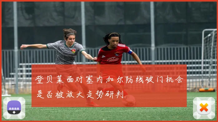 登贝莱面对塞内加尔防线破门机会是否被放大走势研判